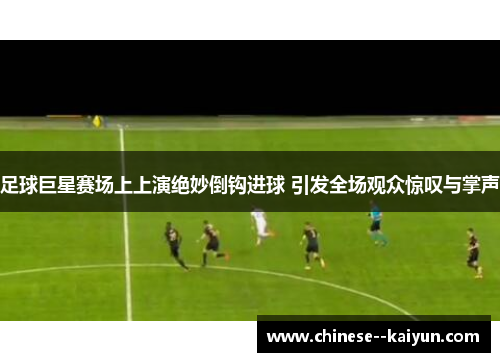 足球巨星赛场上上演绝妙倒钩进球 引发全场观众惊叹与掌声