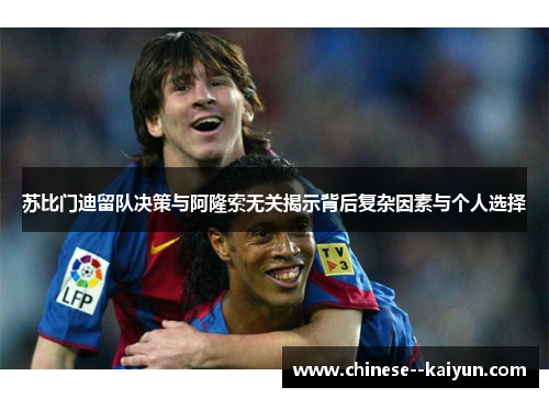 苏比门迪留队决策与阿隆索无关揭示背后复杂因素与个人选择 苏比门迪留队决策与阿隆索无关揭示背后复杂因素与个人选择