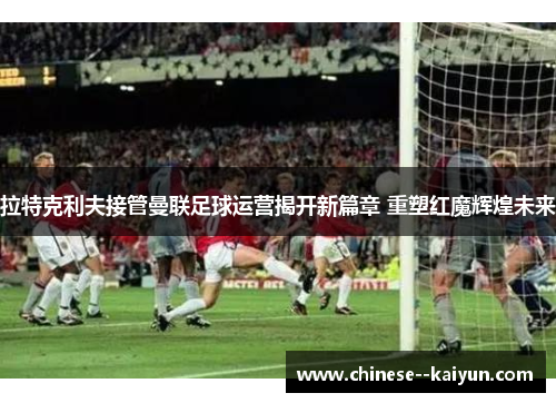 拉特克利夫接管曼联足球运营揭开新篇章 重塑红魔辉煌未来